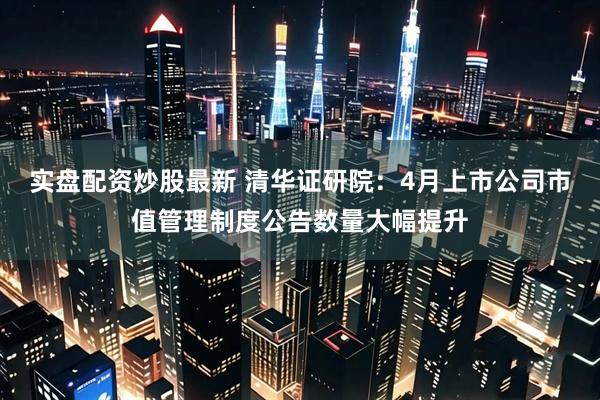 实盘配资炒股最新 清华证研院：4月上市公司市值管理制度公告数量大幅提升
