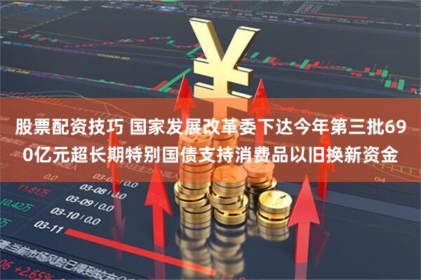 股票配资技巧 国家发展改革委下达今年第三批690亿元超长期特别国债支持消费品以旧换新资金