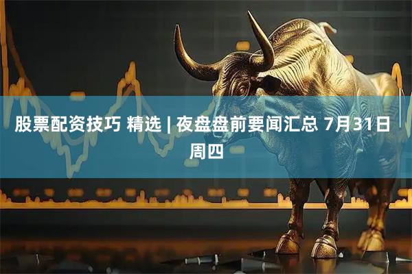 股票配资技巧 精选 | 夜盘盘前要闻汇总 7月31日 周四