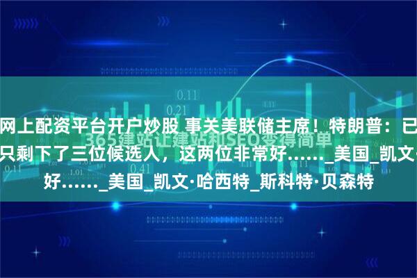 网上配资平台开户炒股 事关美联储主席！特朗普：已启动面谈程序，可能只剩下了三位候选人，这两位非常好......_美国_凯文·哈西特_斯科特·贝森特
