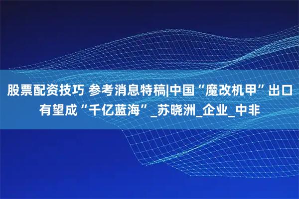 股票配资技巧 参考消息特稿|中国“魔改机甲”出口有望成“千亿蓝海”_苏晓洲_企业_中非