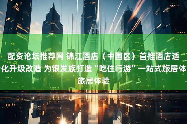 配资论坛推荐网 锦江酒店（中国区）首推酒店适老化升级改造 为银发族打造“吃住行游”一站式旅居体验