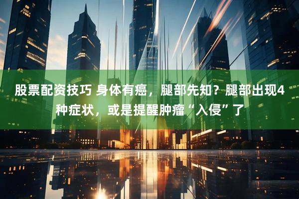 股票配资技巧 身体有癌，腿部先知？腿部出现4种症状，或是提醒肿瘤“入侵”了