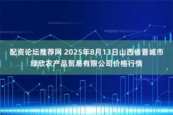 配资论坛推荐网 2025年8月13日山西省晋城市绿欣农产品贸易有限公司价格行情