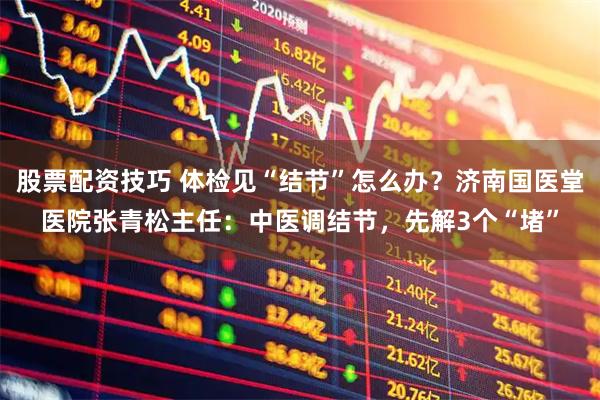 股票配资技巧 体检见“结节”怎么办？济南国医堂医院张青松主任：中医调结节，先解3个“堵”