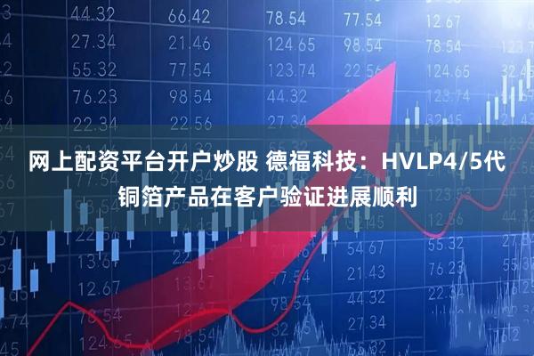 网上配资平台开户炒股 德福科技：HVLP4/5代铜箔产品在客户验证进展顺利