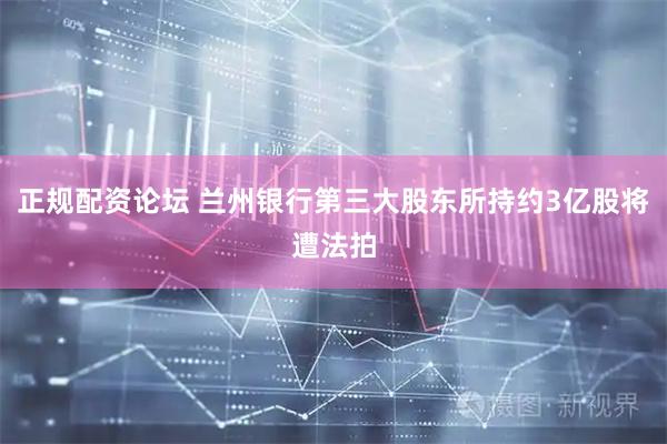 正规配资论坛 兰州银行第三大股东所持约3亿股将遭法拍